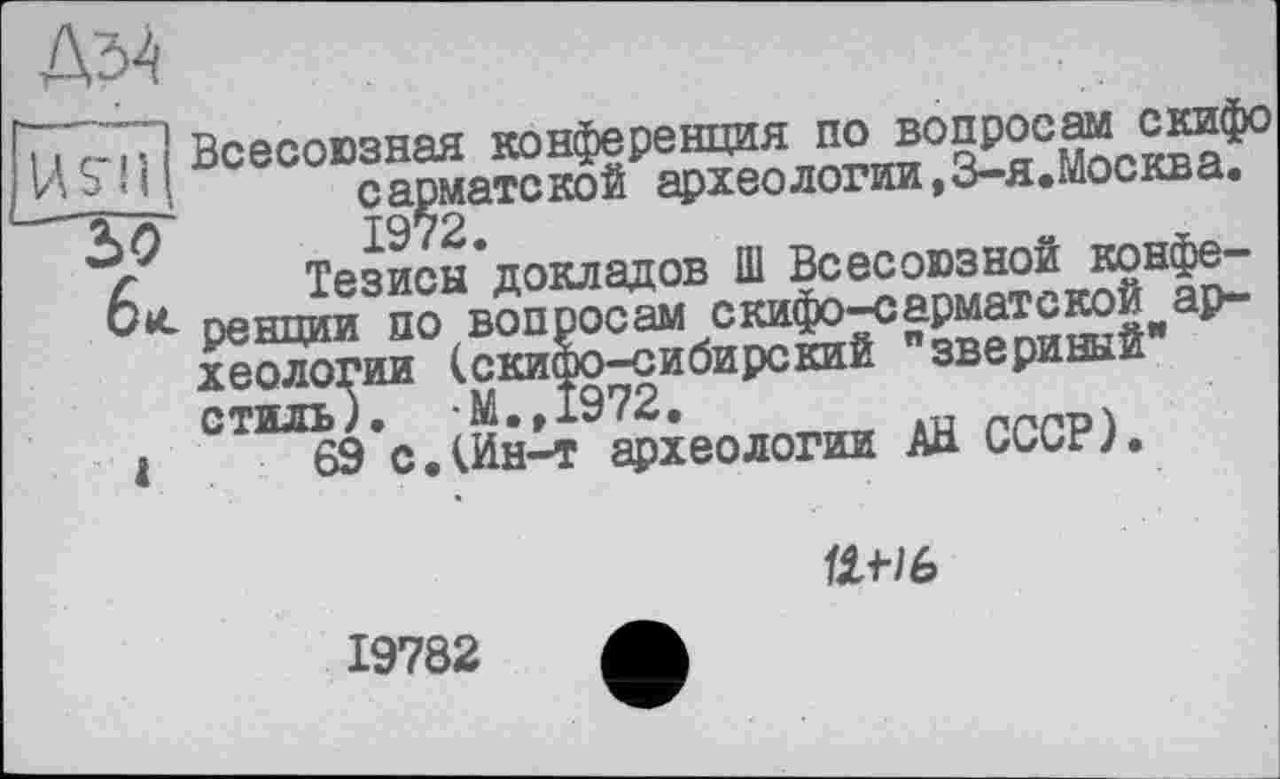 ﻿ДМ
. j c-і :] Всесоюзная конференция по вопросам скифо 2-^11 сарматской археологии, 3-я.Москва.
6 Тезисы докладов Ш Всесоюзной конфе-ренции по вопросам скифо-сарматской археологии (скифо-сибирский "звериный" стиль). -М.,1972.
1	69 с.(Ин-т археологии АН СССР).

19782